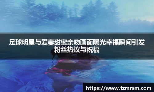 足球明星与爱妻甜蜜亲吻画面曝光幸福瞬间引发粉丝热议与祝福