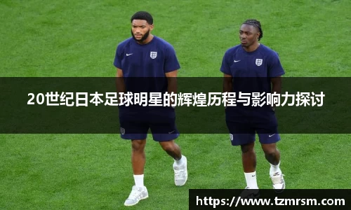 20世纪日本足球明星的辉煌历程与影响力探讨